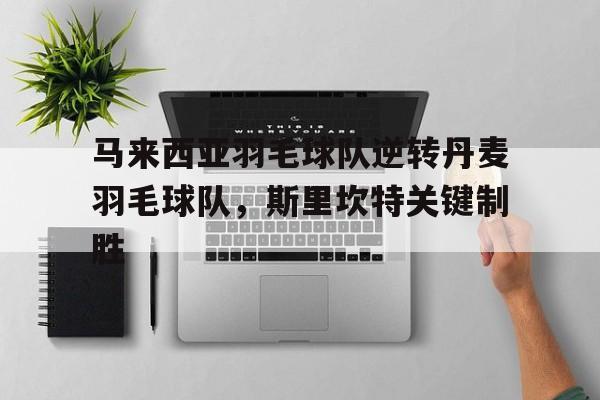 九游APP-马来西亚羽毛球队逆转丹麦羽毛球队，斯里坎特关键制胜的简单介绍